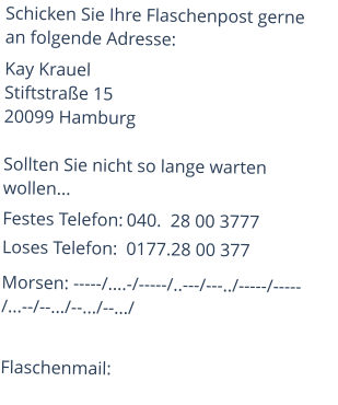 Schicken Sie Ihre Flaschenpost gerne an folgende Adresse: Kay KrauelStiftstraße 15 20099 Hamburg  Sollten Sie nicht so lange warten wollen... Festes Telefon:	040.  28 00 3777Loses Telefon:	0177.28 00 377 Morsen: -----/....-/-----/..---/---../-----/-----         /...--/--.../--.../--.../  Flaschenmail: