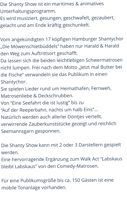 Die Shanty Show ist ein maritimes & animatives Unterhaltungsprogramm. Es wird musiziert, gesungen, geschwafelt, gezaubert, gelacht und am Ende kräftig geschunkelt.  Vom angekündigten 17 köpfigen Hamburger Shantychor „Die Möwenschietbüddels“ haben nur Harald & Harald den Weg zum Auftrittsort geschafft.  Da lassen sich die beiden leichtlebigen Schwermatrosen nicht lumpen. Frei nach dem Motto „Jetzt mal Butter bei die Fische“ verwandeln sie das Publikum in einen Shantychor. Sie spielen Lieder rund um Heimathafen, Fernweh, Matrosenliebe & Deckschrubben. Von “Eine Seefahrt die ist lustig” bis zu  “Auf der Reeperbahn, nachts um halb Eins”…Natürlich werden auch allerlei Döntjes vertellt, verwirrende Zauberkunststücke gezeigt und reichlich Seemannsgarn gesponnen.  Die Shanty Show kann mit 2 oder 3 Darstellern gespielt werden.Eine hervorragende Ergänzung zum Walk Act “Labskaus bleibt Labskaus” von den Comedy-Matrosen.Für eine Publikumsgröße bis ca. 150 Gästen ist eine mobile Tonanlage vorhanden.